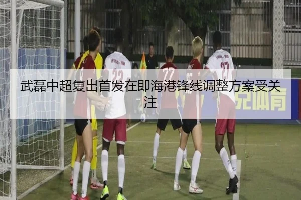 武磊中超复出首发在即海港锋线调整方案受关注