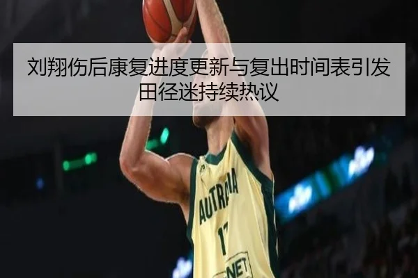 刘翔伤后康复进度更新与复出时间表引发田径迷持续热议