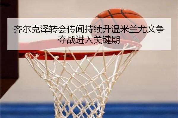 齐尔克泽转会传闻持续升温米兰尤文争夺战进入关键期